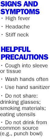 SIGNS AND SYMPTOMS • High fever • Headache • Stiff neck HELPFUL PRECAUTIONS • Cough into sleeve or tissue • Wash hands often • Use hand sanitizer • Do not share: drinking glasses; smoking materials; eating utensils • Do not drink from common source (e.g., punch bowl)